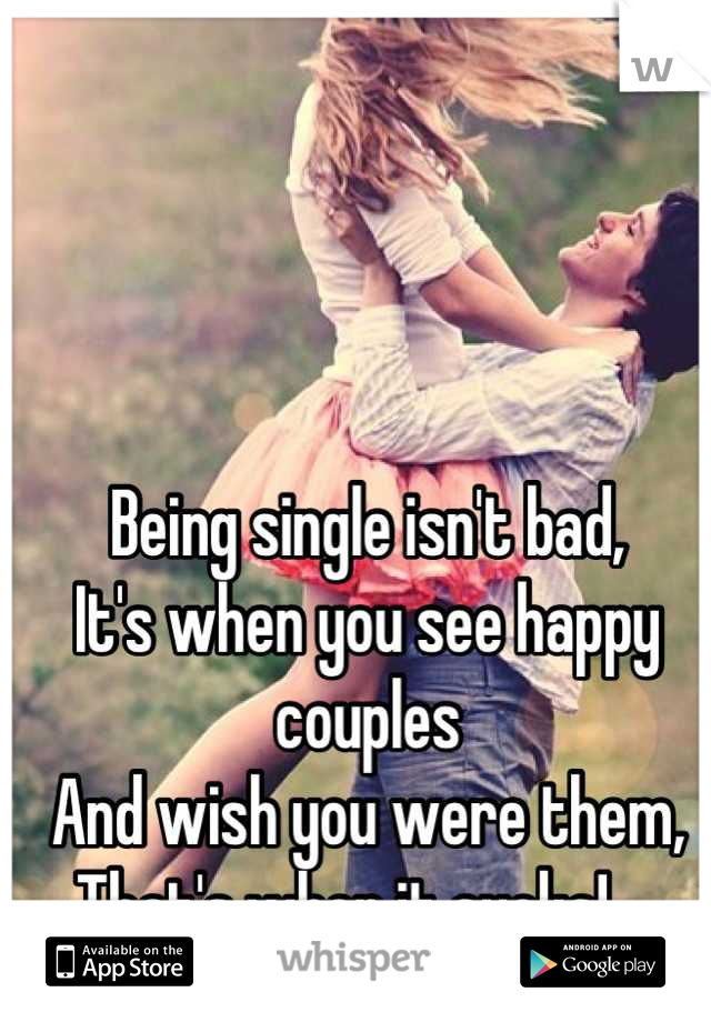 Being single isn't bad, 
It's when you see happy couples 
And wish you were them, 
That's when it sucks!..  