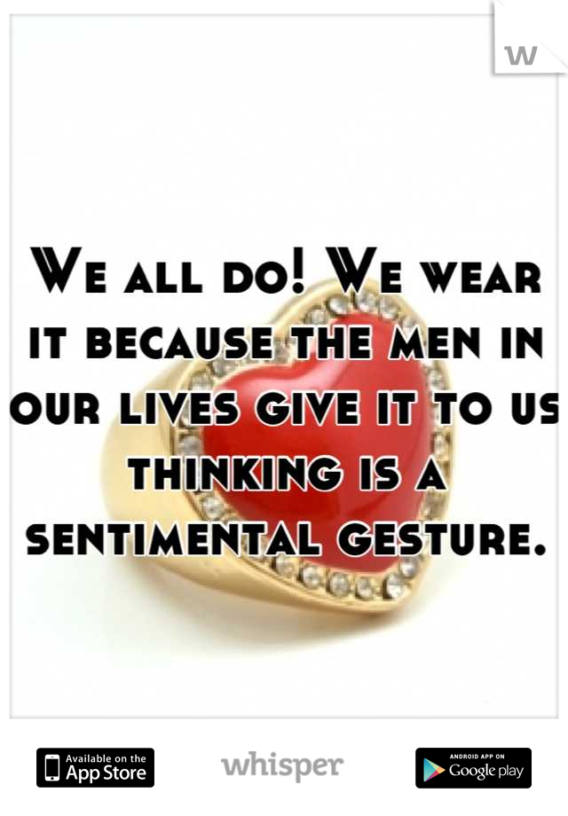 We all do! We wear it because the men in our lives give it to us thinking is a sentimental gesture.