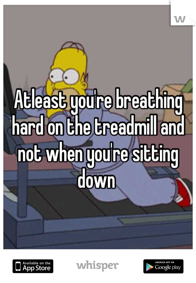 Atleast you're breathing hard on the treadmill and not when you're sitting down 
