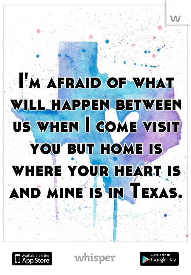 I'm afraid of what will happen between us when I come visit you but home is where your heart is and mine is in Texas.