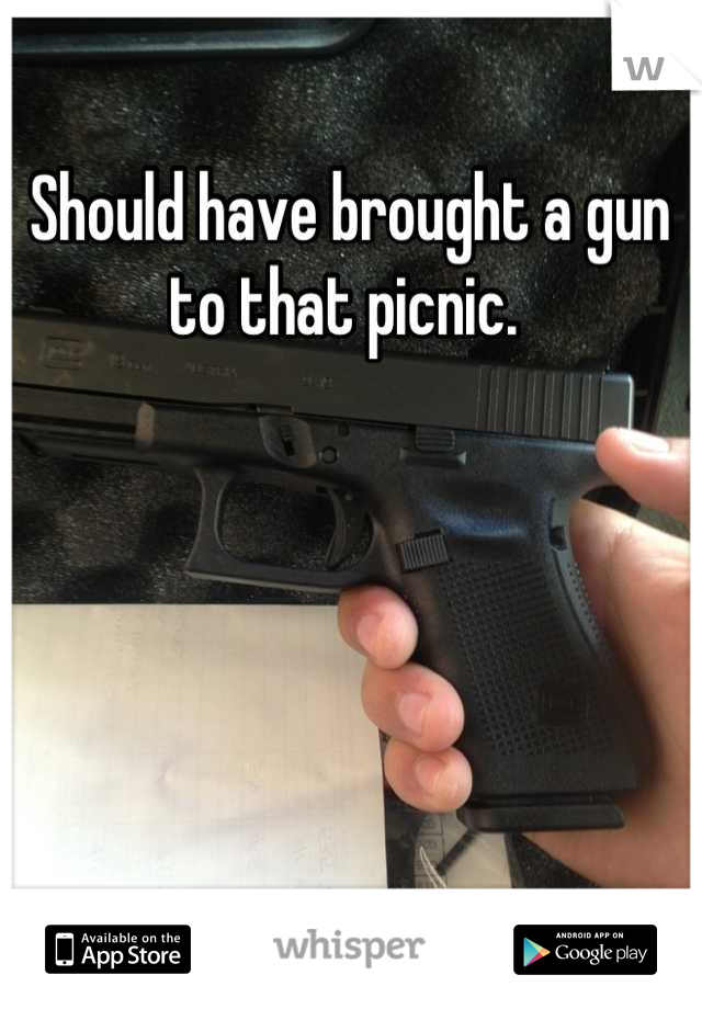 Should have brought a gun to that picnic. 