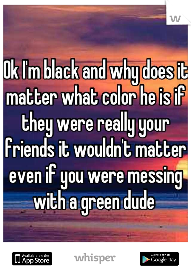 Ok I'm black and why does it matter what color he is if they were really your friends it wouldn't matter even if you were messing with a green dude 
