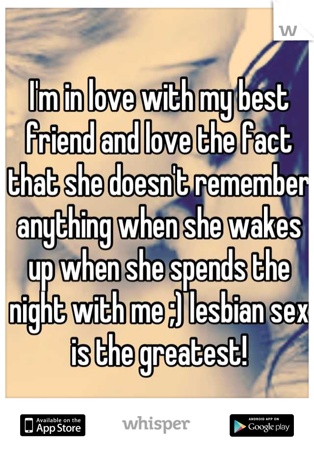 I'm in love with my best friend and love the fact that she doesn't remember anything when she wakes up when she spends the night with me ;) lesbian sex is the greatest!