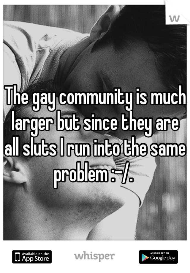 The gay community is much larger but since they are all sluts I run into the same problem :-/. 