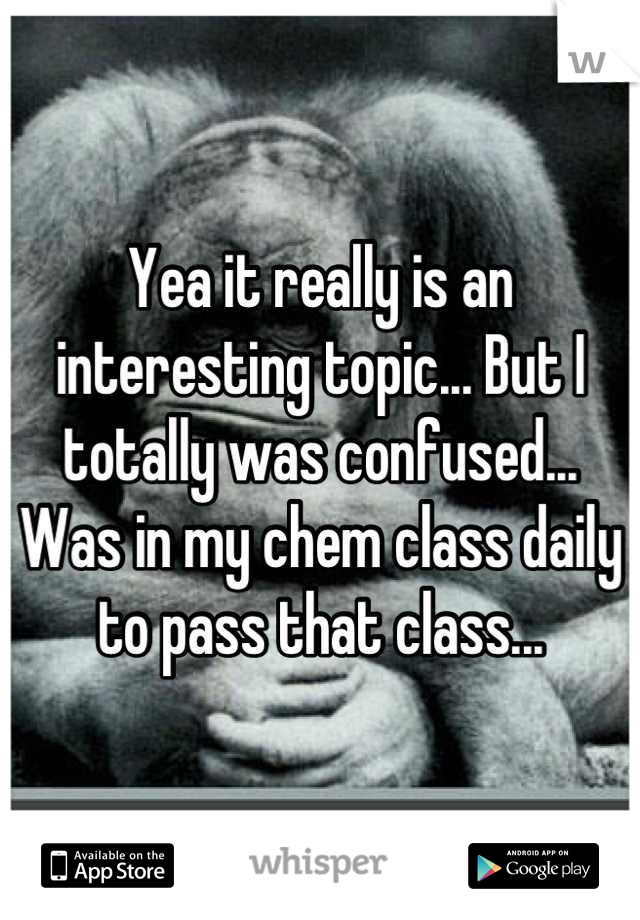 Yea it really is an interesting topic... But I totally was confused... Was in my chem class daily to pass that class...