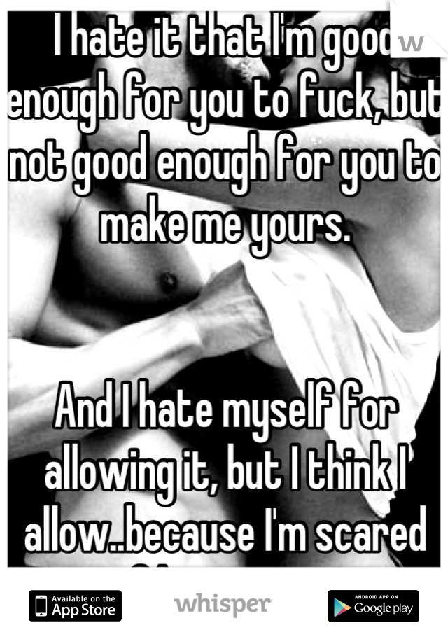 I hate it that I'm good enough for you to fuck, but not good enough for you to make me yours.


And I hate myself for allowing it, but I think I allow..because I'm scared of loosing you.