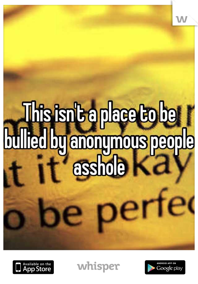 This isn't a place to be bullied by anonymous people asshole