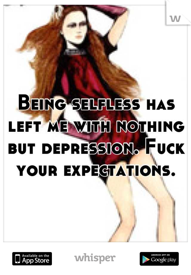 Being selfless has left me with nothing but depression. Fuck your expectations.