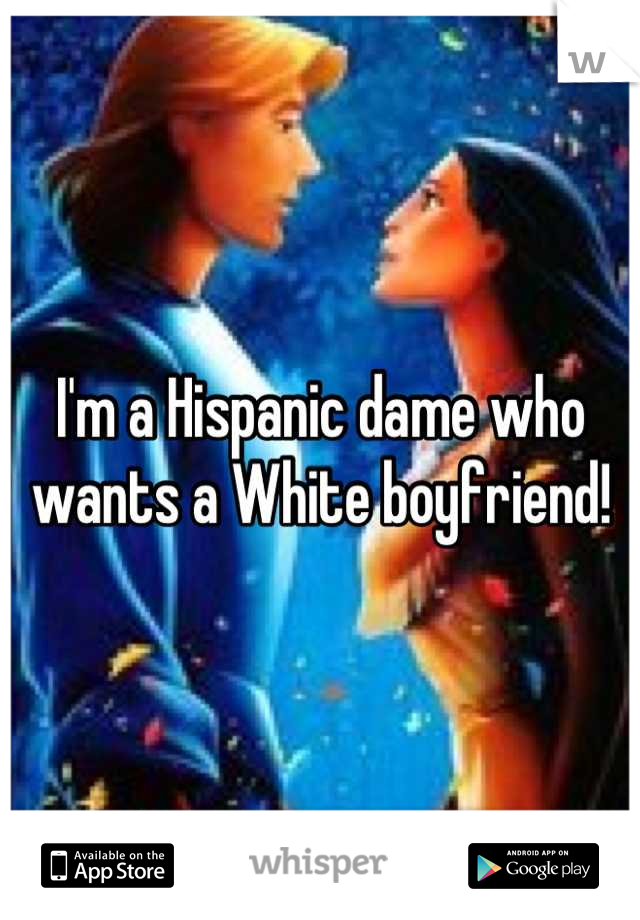 I'm a Hispanic dame who wants a White boyfriend!