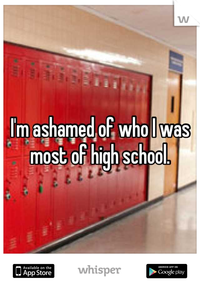 I'm ashamed of who I was most of high school.