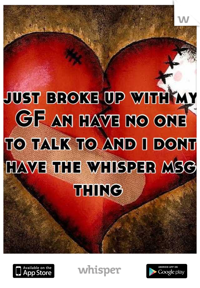 just broke up with my GF an have no one to talk to and i dont have the whisper msg thing 