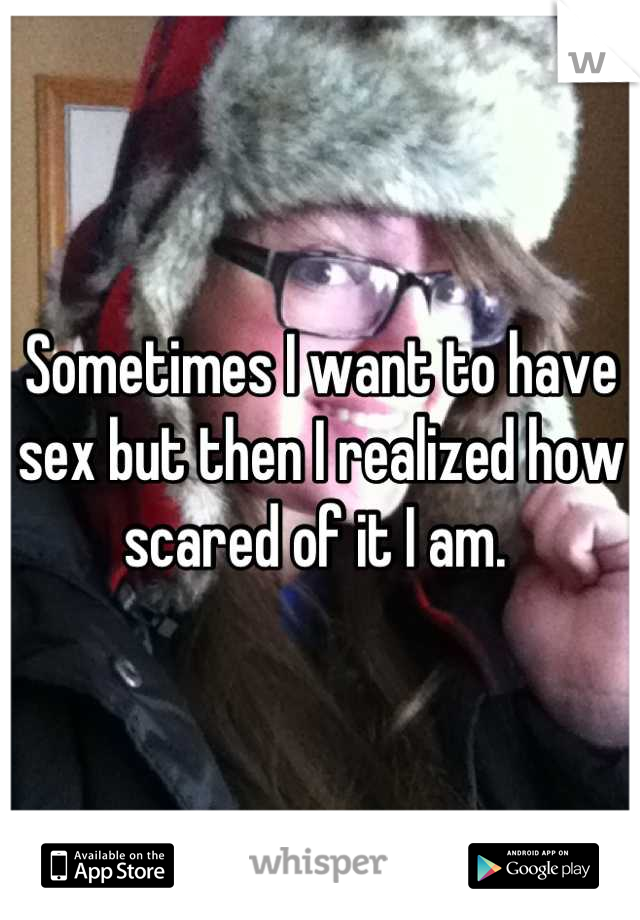 Sometimes I want to have sex but then I realized how scared of it I am. 