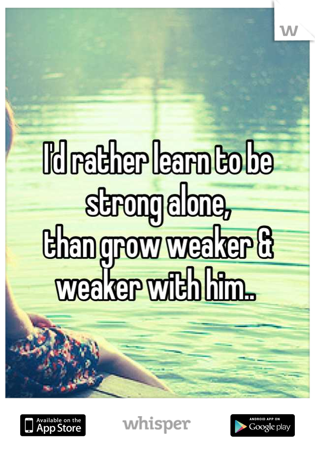 I'd rather learn to be strong alone, 
than grow weaker & weaker with him.. 