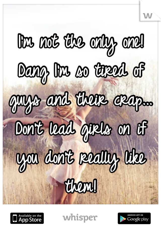 I'm not the only one! Dang I'm so tired of guys and their crap... Don't lead girls on if you don't really like them!