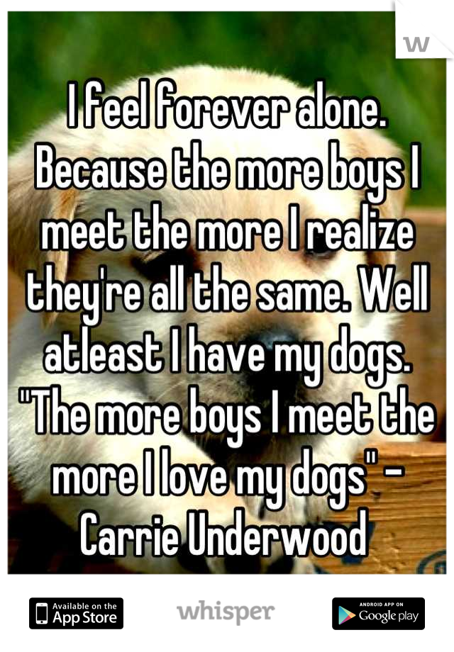 I feel forever alone. Because the more boys I meet the more I realize they're all the same. Well atleast I have my dogs. 
"The more boys I meet the more I love my dogs" -Carrie Underwood 