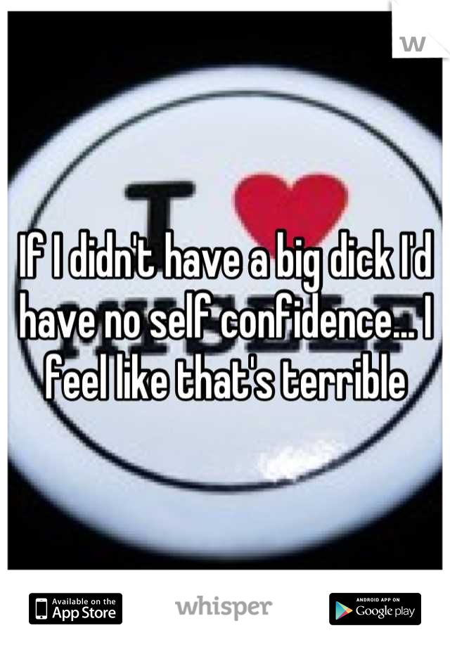 If I didn't have a big dick I'd have no self confidence... I feel like that's terrible