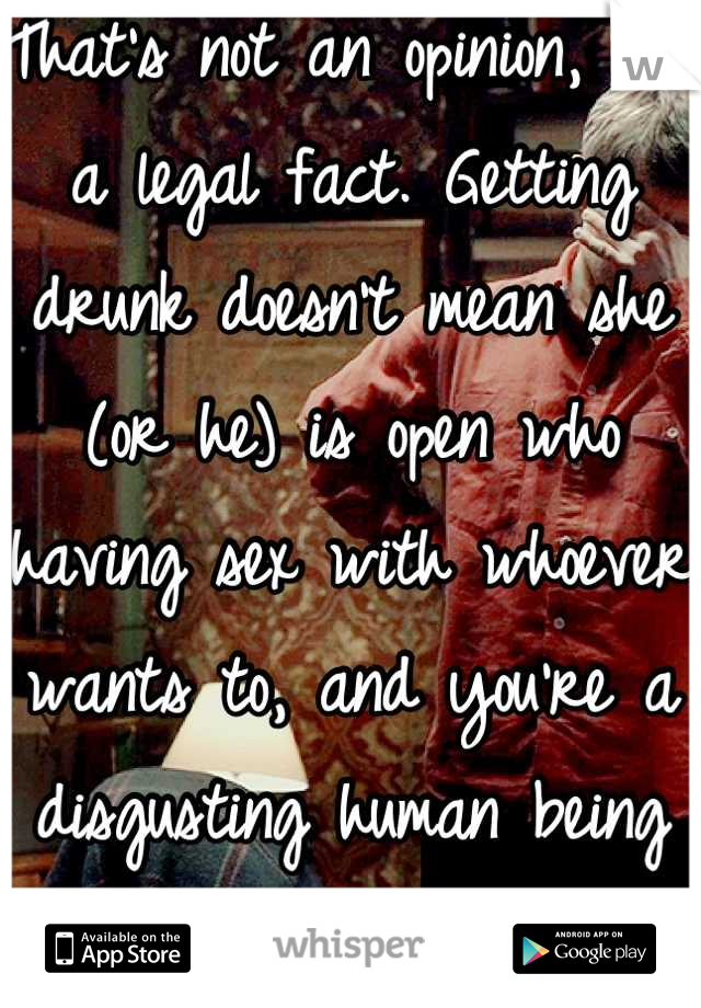 That's not an opinion, it's a legal fact. Getting drunk doesn't mean she (or he) is open who having sex with whoever wants to, and you're a disgusting human being if you think otherwise. 