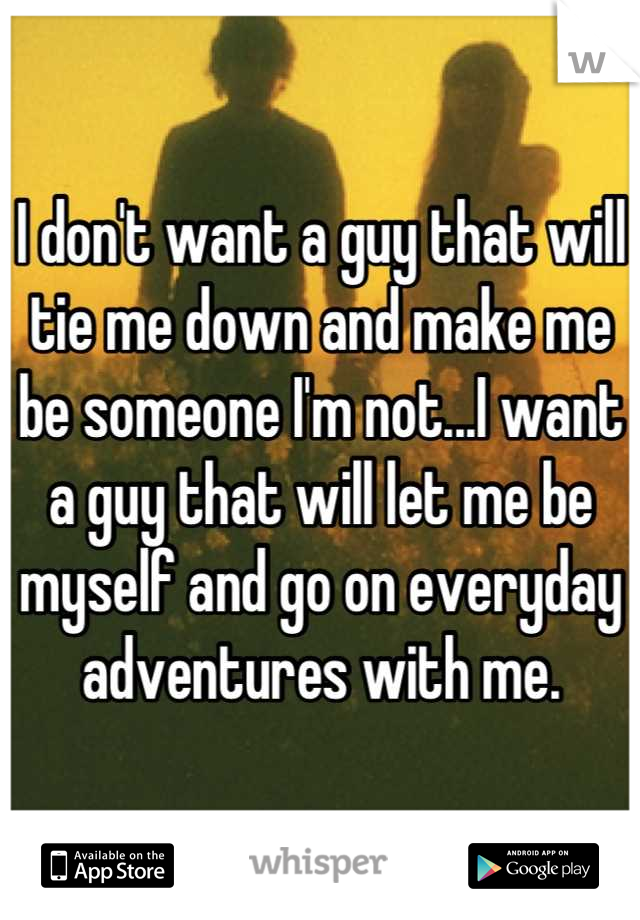 I don't want a guy that will tie me down and make me be someone I'm not...I want a guy that will let me be myself and go on everyday adventures with me.