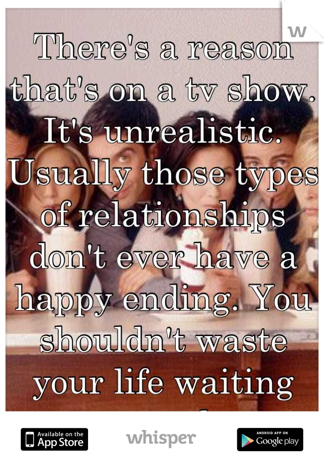 There's a reason that's on a tv show. It's unrealistic. Usually those types of relationships don't ever have a happy ending. You shouldn't waste your life waiting around. 