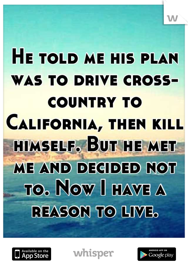 He told me his plan was to drive cross-country to California, then kill himself. But he met me and decided not to. Now I have a reason to live.