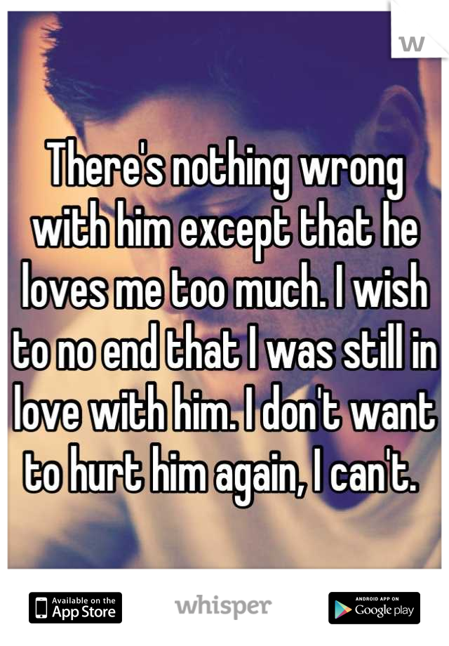 There's nothing wrong with him except that he loves me too much. I wish to no end that I was still in love with him. I don't want to hurt him again, I can't. 