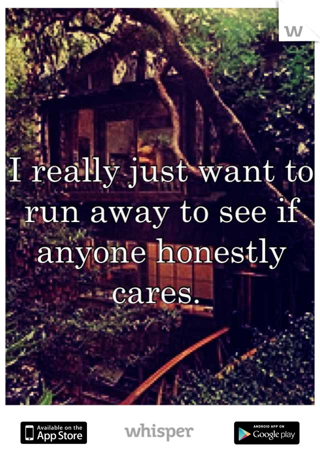 I really just want to run away to see if anyone honestly cares. 