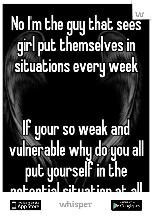 No I'm the guy that sees girl put themselves in situations every week 


If your so weak and vulnerable why do you all put yourself in the potential situation at all