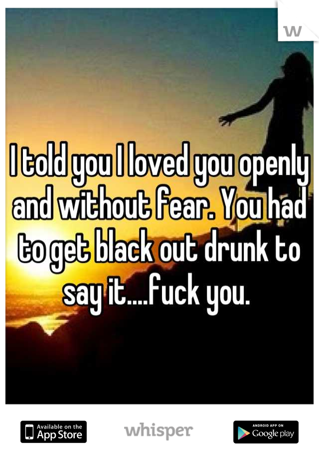 I told you I loved you openly and without fear. You had to get black out drunk to say it....fuck you. 