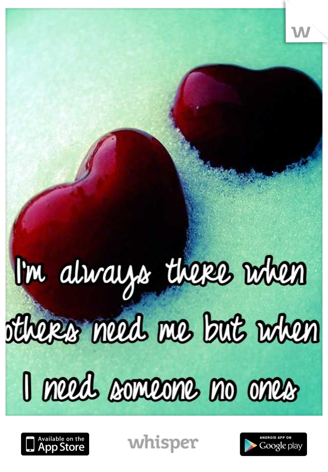 I'm always there when others need me but when I need someone no ones here.