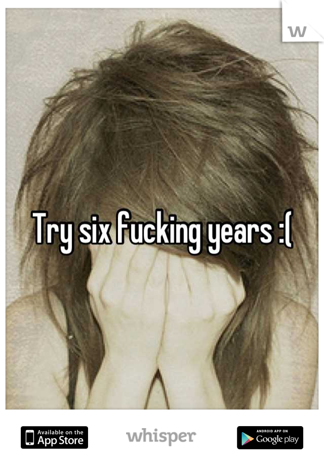 Try six fucking years :(