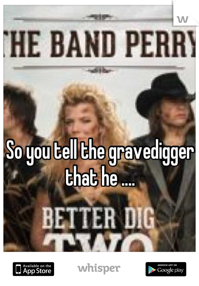 So you tell the gravedigger that he ....