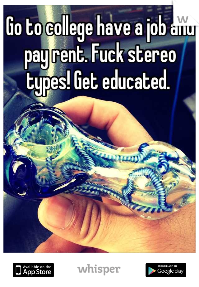 Go to college have a job and pay rent. Fuck stereo types! Get educated. 