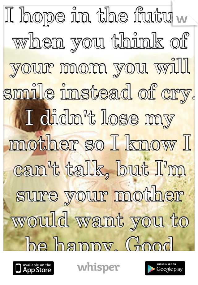I hope in the future when you think of your mom you will smile instead of cry. I didn't lose my mother so I know I can't talk, but I'm sure your mother would want you to be happy. Good luck! 