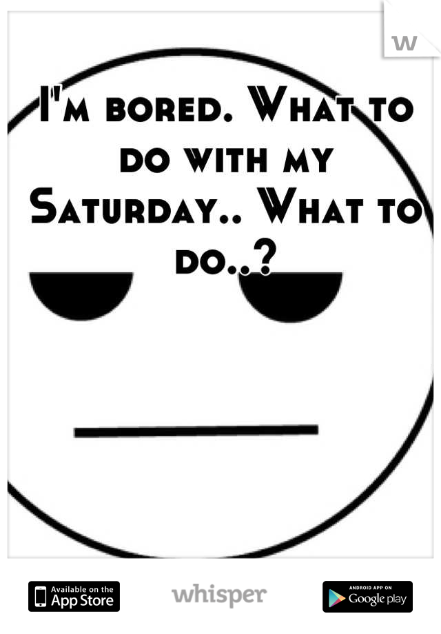 I'm bored. What to do with my Saturday.. What to do..?