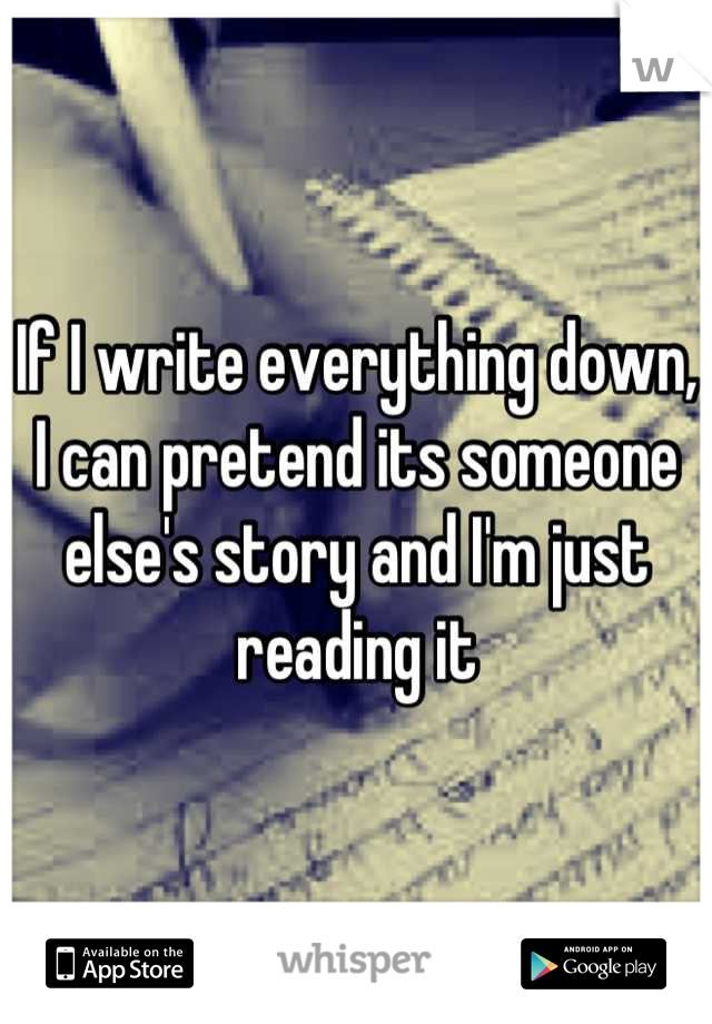 If I write everything down, I can pretend its someone else's story and I'm just reading it