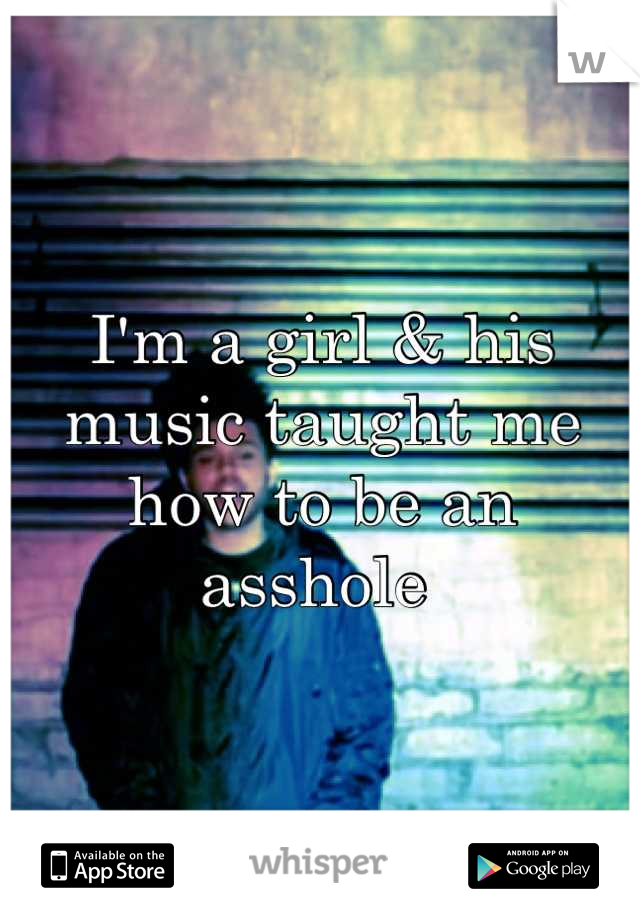 I'm a girl & his music taught me how to be an asshole 