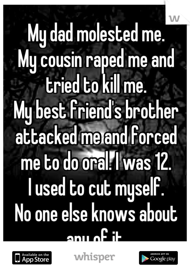 My dad molested me.
My cousin raped me and tried to kill me.
My best friend's brother attacked me and forced me to do oral. I was 12.
I used to cut myself.
No one else knows about any of it.
