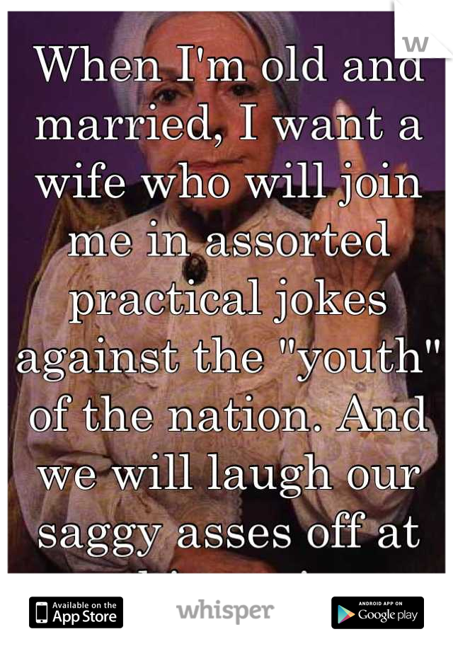 When I'm old and married, I want a wife who will join me in assorted practical jokes against the "youth" of the nation. And we will laugh our saggy asses off at our shinnanigans.