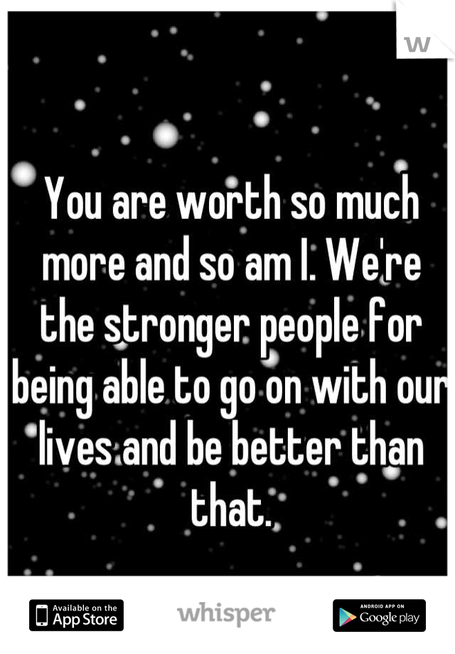 You are worth so much more and so am I. We're the stronger people for being able to go on with our lives and be better than that.