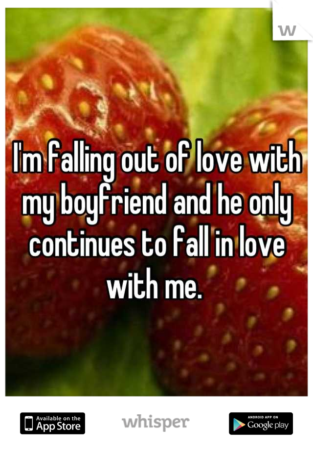 I'm falling out of love with my boyfriend and he only continues to fall in love with me. 