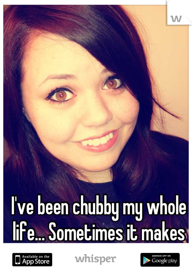I've been chubby my whole life... Sometimes it makes me forget my pretty face. 