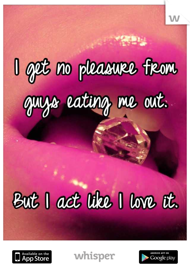 I get no pleasure from guys eating me out.


But I act like I love it.