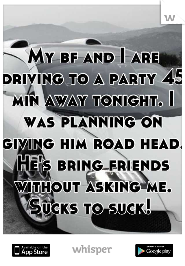 My bf and I are driving to a party 45 min away tonight. I was planning on giving him road head. He's bring friends without asking me. 
Sucks to suck! 