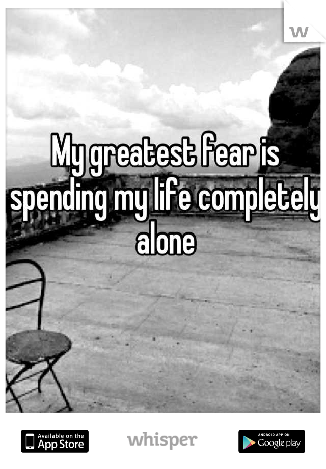 My greatest fear is spending my life completely alone
