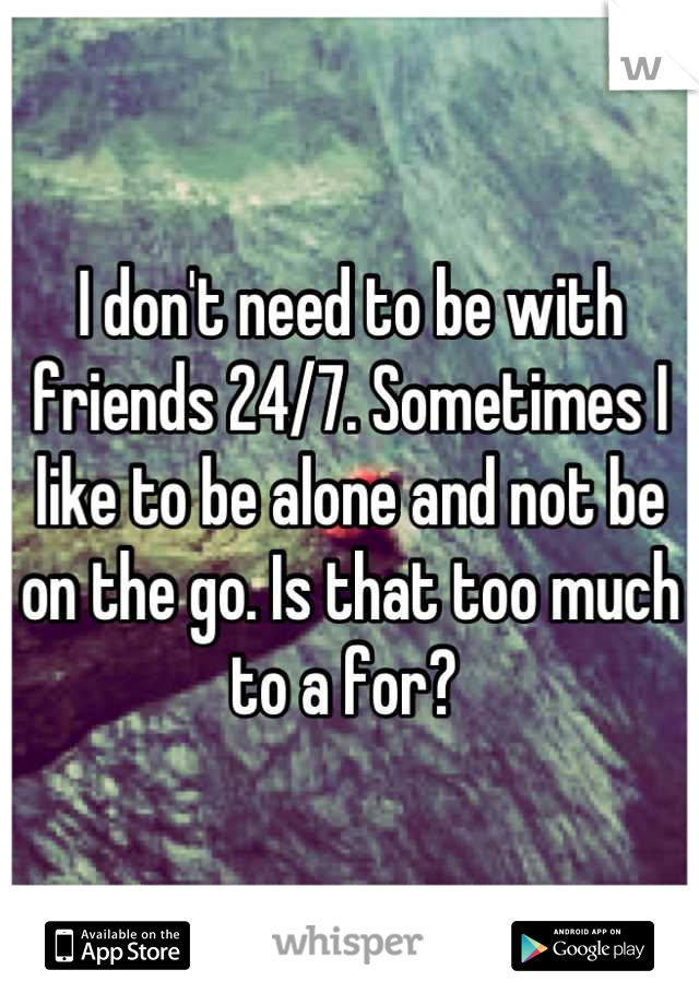 I don't need to be with friends 24/7. Sometimes I like to be alone and not be on the go. Is that too much to a for? 