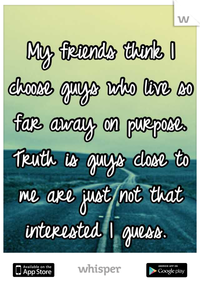 My friends think I choose guys who live so far away on purpose. Truth is guys close to me are just not that interested I guess. 