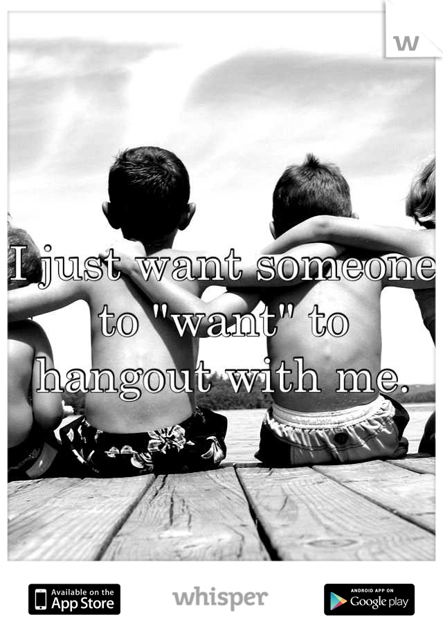 I just want someone to "want" to hangout with me.