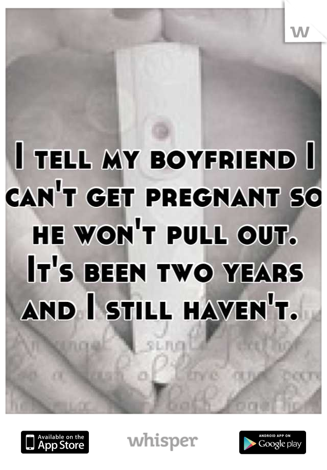 I tell my boyfriend I can't get pregnant so he won't pull out. It's been two years and I still haven't. 