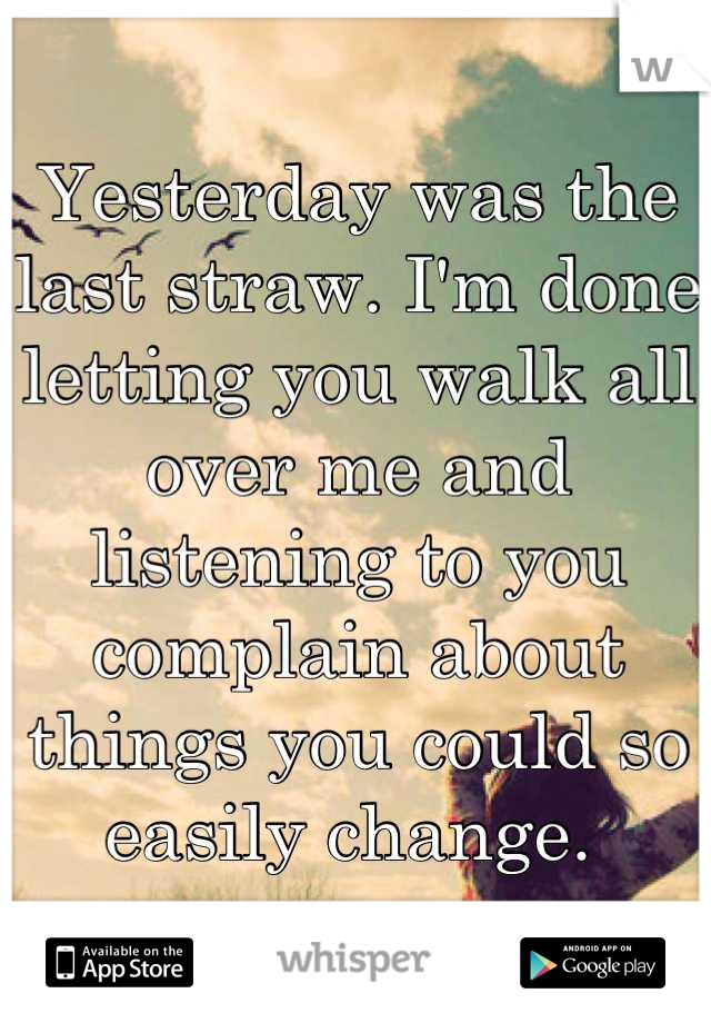 Yesterday was the last straw. I'm done letting you walk all over me and listening to you complain about things you could so easily change. 
