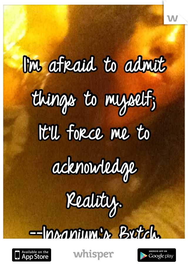 I'm afraid to admit things to myself;
It'll force me to acknowledge
Reality.
--Insanium's Bxtch